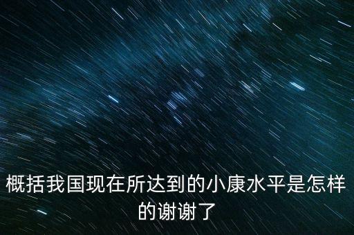 概括我國(guó)現(xiàn)在所達(dá)到的小康水平是怎樣的謝謝了