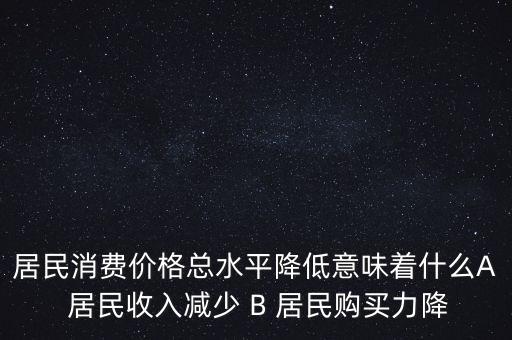 居民消費價格總水平降低意味著什么A 居民收入減少 B 居民購買力降