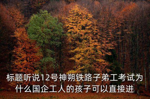 標(biāo)題聽說12號神朔鐵路子弟工考試為什么國企工人的孩子可以直接進(jìn)
