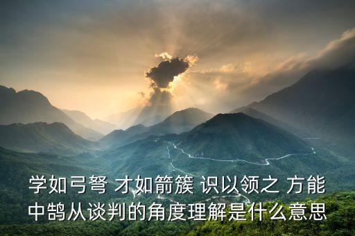 學如弓弩 才如箭簇 識以領之 方能中鵠從談判的角度理解是什么意思