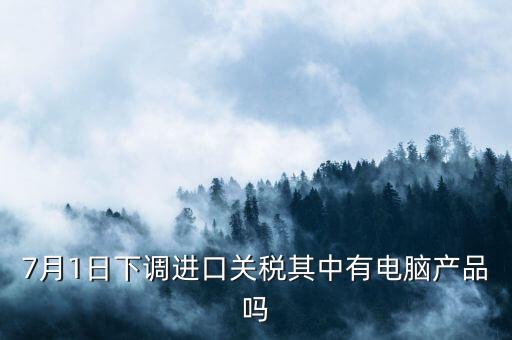 7月1日下調(diào)進口關(guān)稅其中有電腦產(chǎn)品嗎