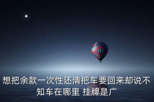廣匯什么時候接收寶信，想把余款一次性還清把車要回來卻說不知車在哪里 掛牌是廣
