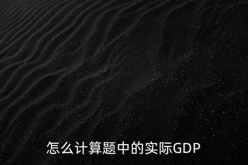 什么是實際實際gdp，怎么計算題中的實際GDP