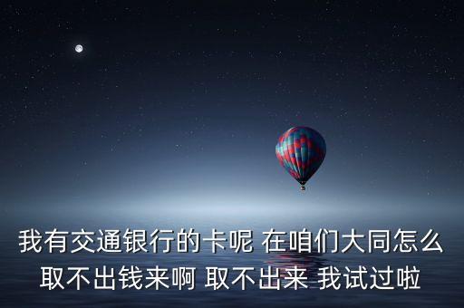 我有交通銀行的卡呢 在咱們大同怎么取不出錢(qián)來(lái)啊 取不出來(lái) 我試過(guò)啦