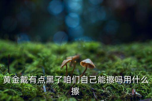 黃金用什么擦，黃金戴有點黑了咱們自己能擦嗎用什么擦