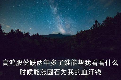 高鴻股份跌兩年多了誰(shuí)能幫我看看什么時(shí)候能漲圓石為我的血汗錢