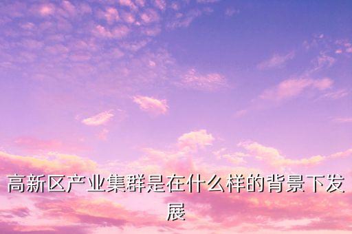 2015年東豐縣鹿產(chǎn)業(yè)集群是指什么，高新區(qū)產(chǎn)業(yè)集群是在什么樣的背景下發(fā)展