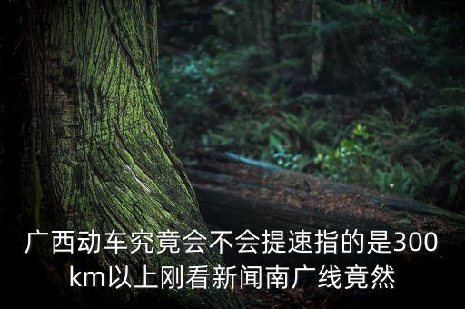 南廣高鐵什么時候提速，廣西動車究竟會不會提速指的是300km以上剛看新聞南廣線竟然