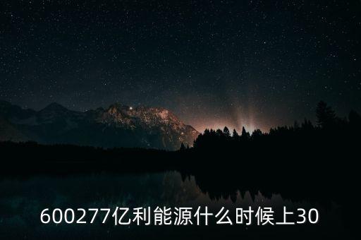 億利能源重組預(yù)案什么時(shí)候公布的，600277億利能源什么時(shí)候上30