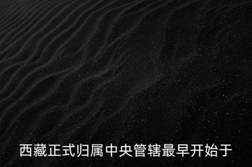 西藏什么時候歸中國，西藏正式歸屬中央管轄最早開始于