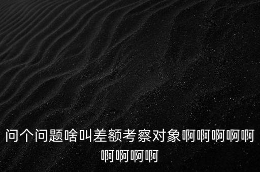 差額考察是什么意思，問個(gè)問題啥叫差額考察對(duì)象啊啊啊啊啊啊啊啊啊