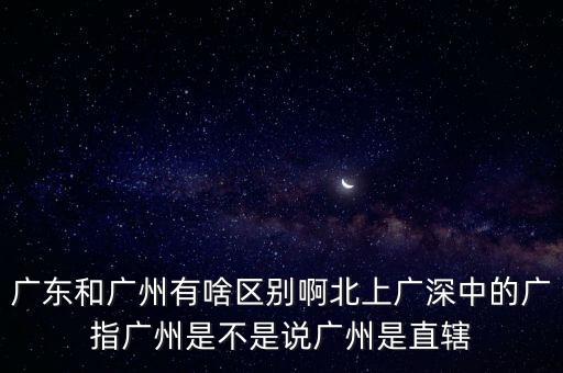 廣東和廣州有啥區(qū)別啊北上廣深中的廣指廣州是不是說(shuō)廣州是直轄