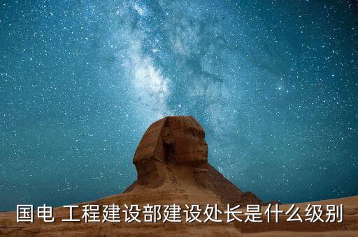 住建部部長是什么級別，國電 工程建設(shè)部建設(shè)處長是什么級別