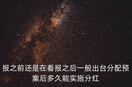 報(bào)之前還是在看報(bào)之后一般出臺(tái)分配預(yù)案后多久能實(shí)施分紅