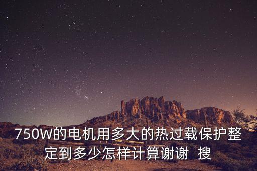 750W的電機(jī)用多大的熱過載保護(hù)整定到多少怎樣計(jì)算謝謝  搜