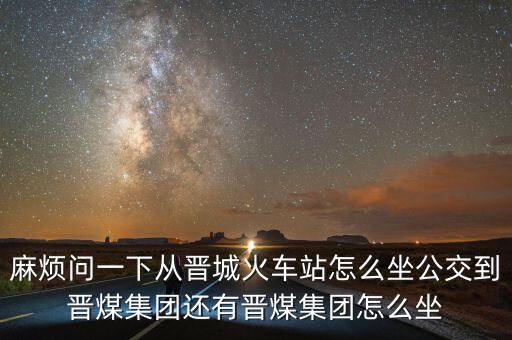 麻煩問一下從晉城火車站怎么坐公交到晉煤集團(tuán)還有晉煤集團(tuán)怎么坐