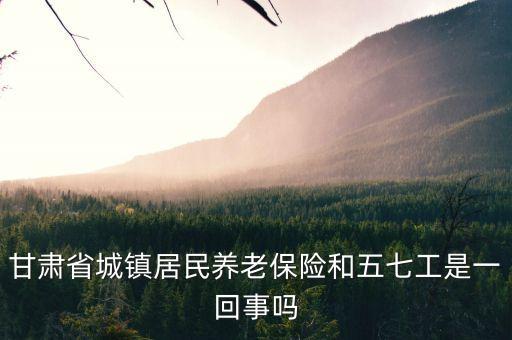 什么是五七工，甘肅省城鎮(zhèn)居民養(yǎng)老保險(xiǎn)和五七工是一回事嗎