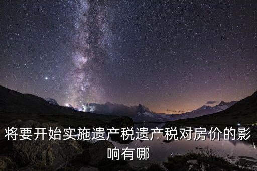 將要開始實(shí)施遺產(chǎn)稅遺產(chǎn)稅對房價的影響有哪