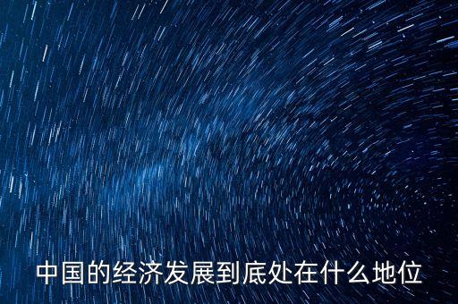 中國經(jīng)濟(jì)地位為什么，中國的經(jīng)濟(jì)發(fā)展到底處在什么地位