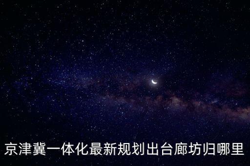 京津冀一體化最新規(guī)劃出臺廊坊歸哪里