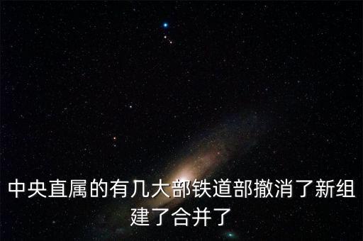 鐵道部撤銷后分為什么，中央直屬的有幾大部鐵道部撤消了新組建了合并了