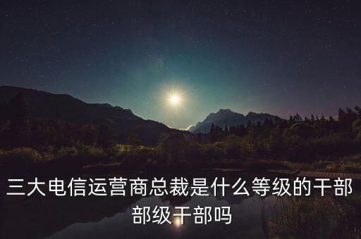 三大電信運營商總裁是什么等級的干部 部級干部嗎