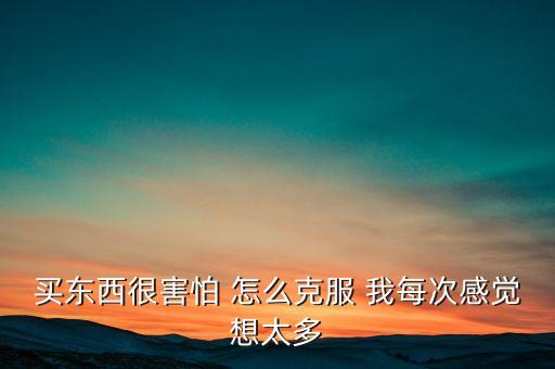 買東西很害怕 怎么克服 我每次感覺想太多