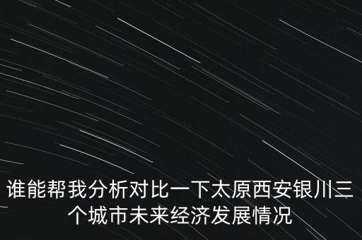 誰能幫我分析對比一下太原西安銀川三個城市未來經(jīng)濟發(fā)展情況