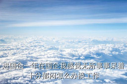 進(jìn)國(guó)企一年在國(guó)企我感覺無(wú)所事事呆著十分郁悶怎么辦換工作