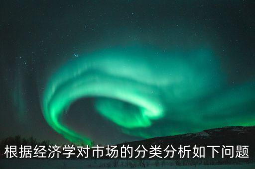 根據(jù)經(jīng)濟(jì)學(xué)對(duì)市場(chǎng)的分類分析如下問(wèn)題