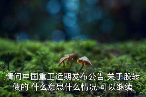 請問中國重工近期發(fā)布公告 關(guān)于股轉(zhuǎn)債的 什么意思什么情況 可以繼續(xù)