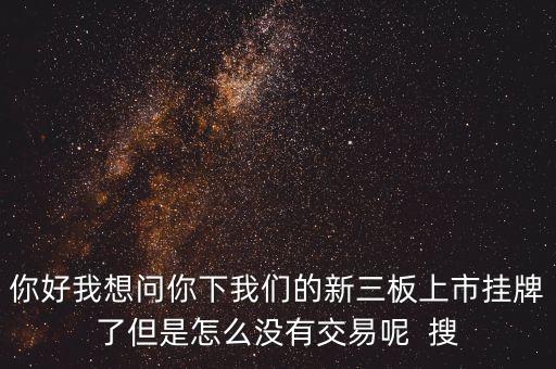 你好我想問(wèn)你下我們的新三板上市掛牌了但是怎么沒(méi)有交易呢  搜