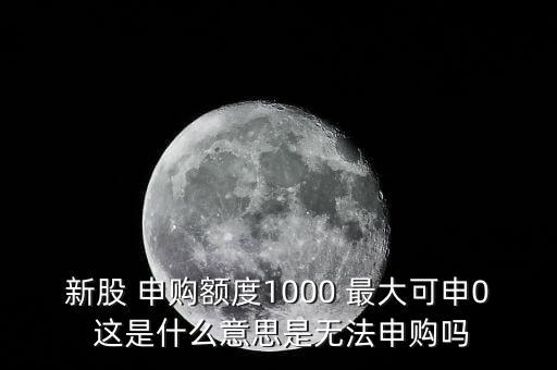 為什么不能頂格申購，新股 申購額度1000 最大可申0 這是什么意思是無法申購嗎