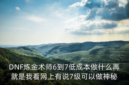 DNF煉金術(shù)師6到7低成本做什么再就是我看網(wǎng)上有說(shuō)7級(jí)可以做神秘