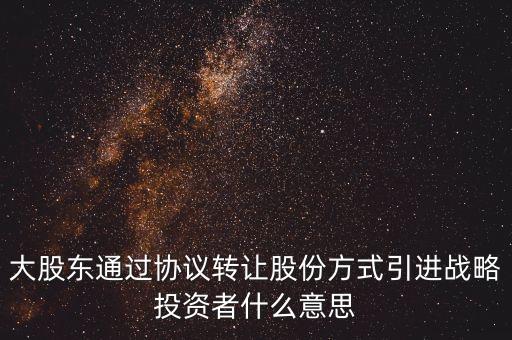 大股東通過協(xié)議轉讓股份方式引進戰(zhàn)略投資者什么意思