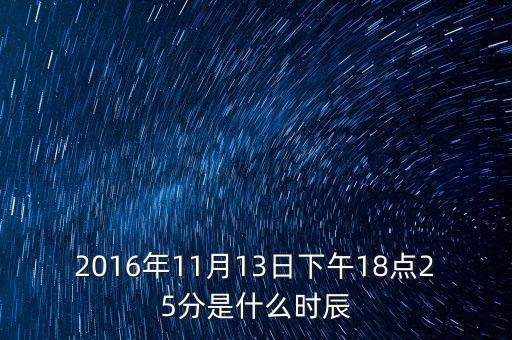 2016年11月13日下午18點(diǎn)25分是什么時辰