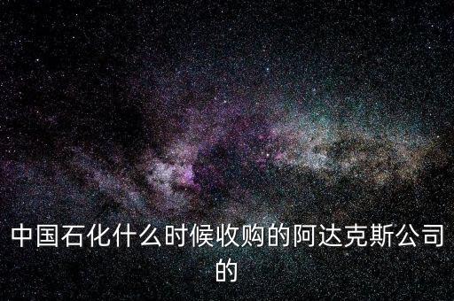 中國石化什么時候收購的阿達克斯公司的