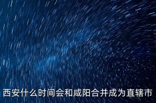 西咸什么時(shí)候成直轄市，西咸合并西安報(bào)批直轄市