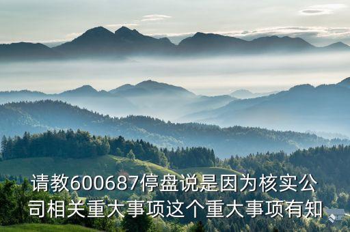請教600687停盤說是因?yàn)楹藢?shí)公司相關(guān)重大事項(xiàng)這個重大事項(xiàng)有知
