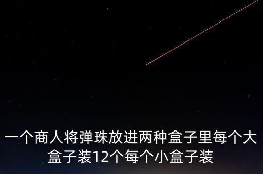 一個商人將彈珠放進(jìn)兩種盒子里每個大盒子裝12個每個小盒子裝