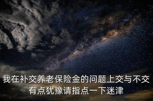 我在補(bǔ)交養(yǎng)老保險(xiǎn)金的問題上交與不交有點(diǎn)猶豫請(qǐng)指點(diǎn)一下迷津