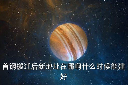 首剛搬遷到什么地方，首鋼搬遷后新地址在哪啊什么時(shí)候能建好