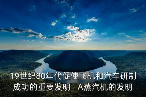 19世紀(jì)80年代促使飛機(jī)和汽車研制成功的重要發(fā)明   A蒸汽機(jī)的發(fā)明