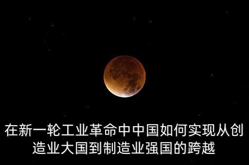 在新一輪工業(yè)革命中中國如何實現(xiàn)從創(chuàng)造業(yè)大國到制造業(yè)強國的跨越