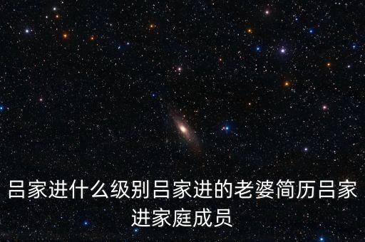 呂家進(jìn)什么級(jí)別呂家進(jìn)的老婆簡(jiǎn)歷呂家進(jìn)家庭成員