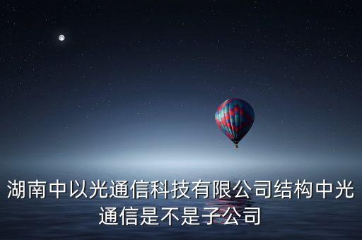 湖南中以光通信科技有限公司結構中光通信是不是子公司