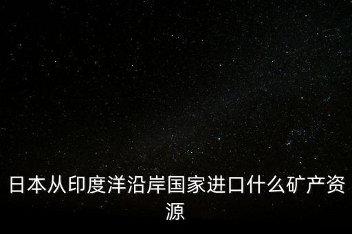 日本從印度進(jìn)口什么礦，日本從澳大利亞中東印度分別進(jìn)口什么礦