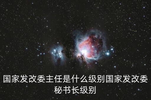 國(guó)家發(fā)改委副秘書(shū)長(zhǎng)是什么級(jí)別，國(guó)家發(fā)改委主任是什么級(jí)別國(guó)家發(fā)改委秘書(shū)長(zhǎng)級(jí)別