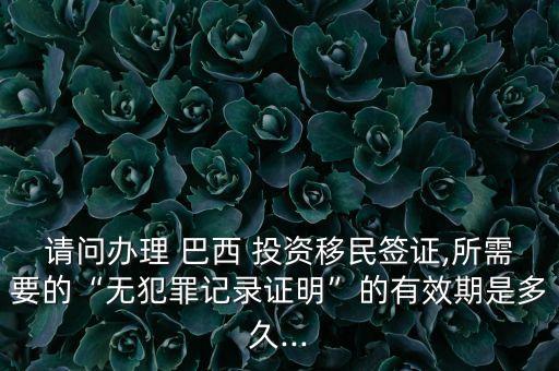 請問辦理 巴西 投資移民簽證,所需要的“無犯罪記錄證明”的有效期是多久...