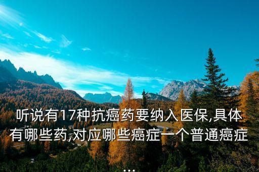 聽說有17種抗癌藥要納入醫(yī)保,具體有哪些藥,對應(yīng)哪些癌癥一個普通癌癥...